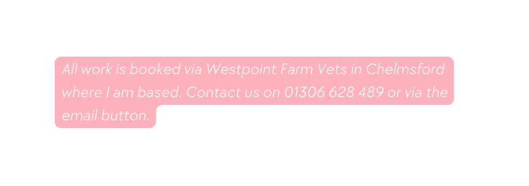 All work is booked via Westpoint Farm Vets in Chelmsford where I am based Contact us on 01306 628 489 or via the email button