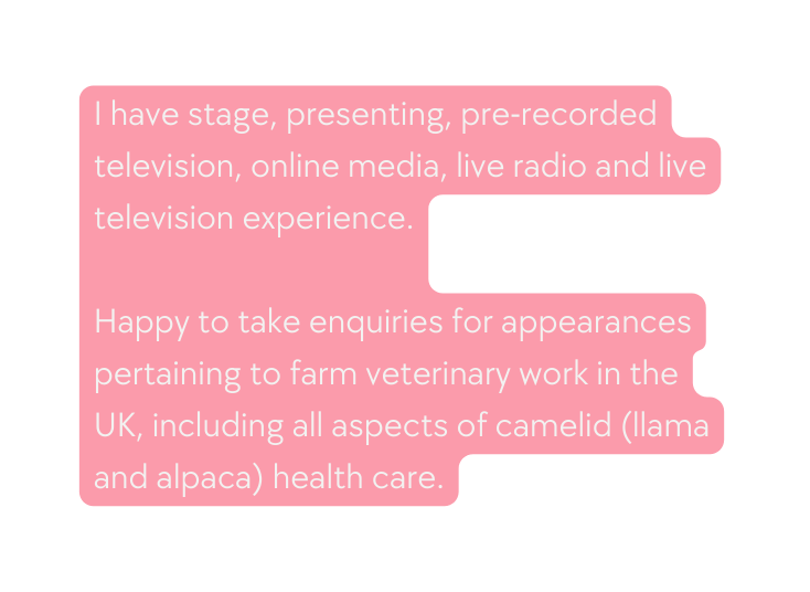 I have stage presenting pre recorded television online media live radio and live television experience Happy to take enquiries for appearances pertaining to farm veterinary work in the UK including all aspects of camelid llama and alpaca health care